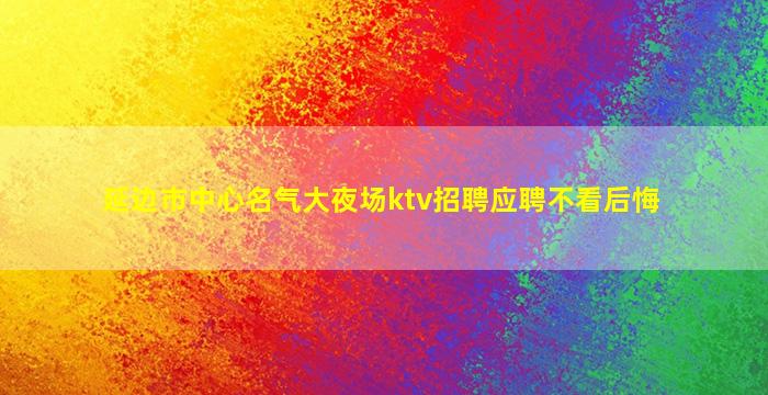 延边市中心名气大夜场ktv招聘应聘不看后悔